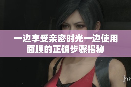 一边享受亲密时光一边使用面膜的正确步骤揭秘