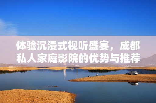 体验沉浸式视听盛宴，成都私人家庭影院的优势与推荐理由