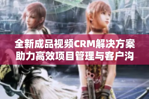全新成品视频CRM解决方案助力高效项目管理与客户沟通