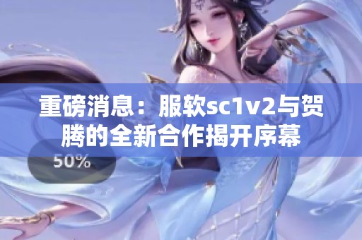 重磅消息：服软sc1v2与贺腾的全新合作揭开序幕