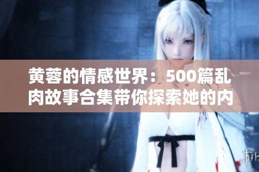 黄蓉的情感世界：500篇乱肉故事合集带你探索她的内心深处