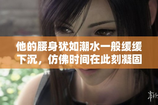 他的腰身犹如潮水一般缓缓下沉，仿佛时间在此刻凝固