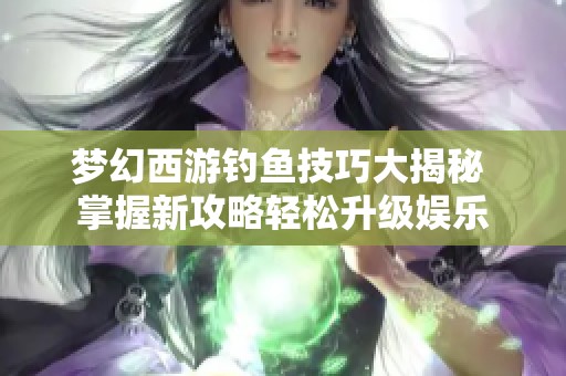 梦幻西游钓鱼技巧大揭秘 掌握新攻略轻松升级娱乐