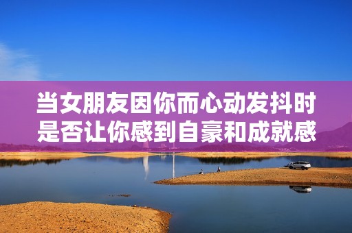 当女朋友因你而心动发抖时是否让你感到自豪和成就感