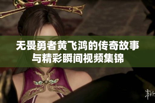 无畏勇者黄飞鸿的传奇故事与精彩瞬间视频集锦