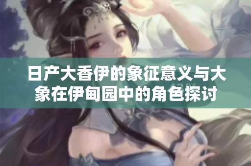 日产大香伊的象征意义与大象在伊甸园中的角色探讨