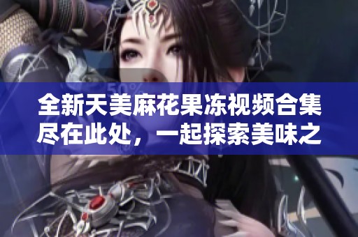 全新天美麻花果冻视频合集尽在此处，一起探索美味之旅