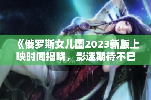 《俄罗斯女儿国2023新版上映时间揭晓，影迷期待不已》