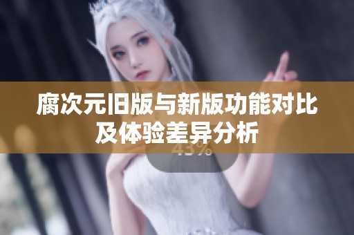 腐次元旧版与新版功能对比及体验差异分析