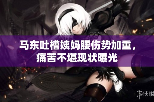 马东吐槽姨妈腰伤势加重，痛苦不堪现状曝光