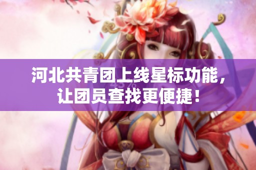 河北共青团上线星标功能，让团员查找更便捷！