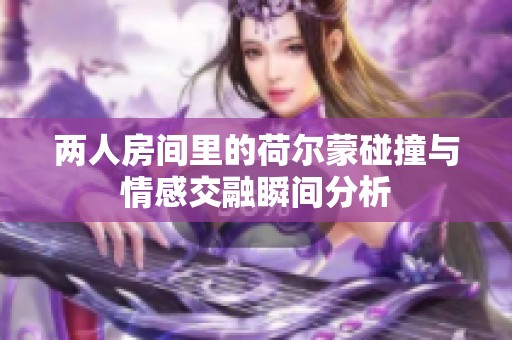 两人房间里的荷尔蒙碰撞与情感交融瞬间分析