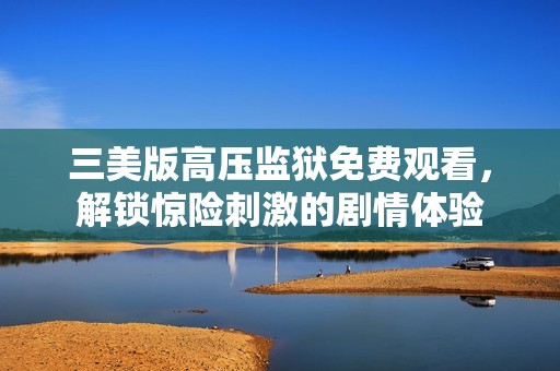 三美版高压监狱免费观看，解锁惊险刺激的剧情体验
