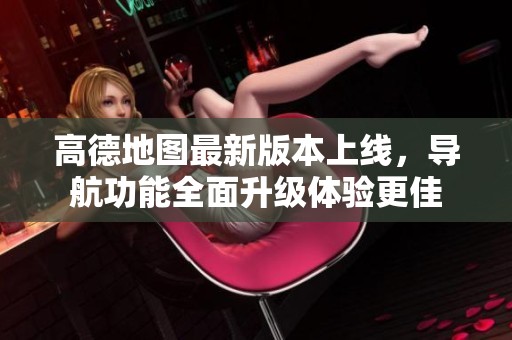 高德地图最新版本上线，导航功能全面升级体验更佳