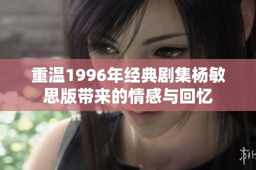 重温1996年经典剧集杨敏思版带来的情感与回忆