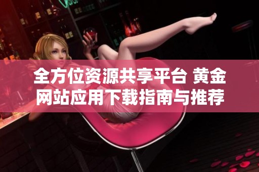 全方位资源共享平台 黄金网站应用下载指南与推荐