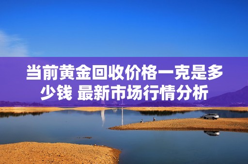 当前黄金回收价格一克是多少钱 最新市场行情分析