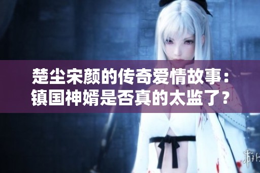 楚尘宋颜的传奇爱情故事：镇国神婿是否真的太监了？