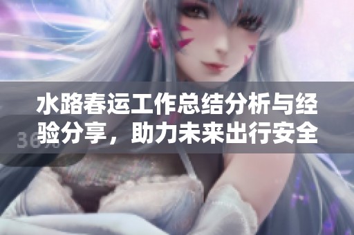 水路春运工作总结分析与经验分享，助力未来出行安全