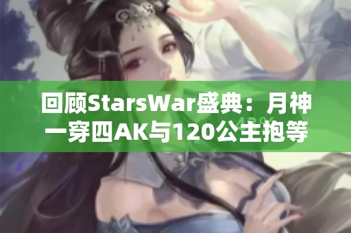 回顾StarsWar盛典：月神一穿四AK与120公主抱等精彩瞬间