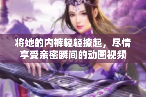 将她的内裤轻轻撩起，尽情享受亲密瞬间的动图视频