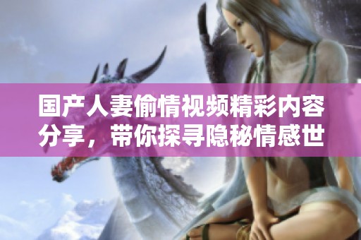 国产人妻偷情视频精彩内容分享，带你探寻隐秘情感世界