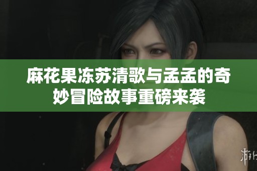 麻花果冻苏清歌与孟孟的奇妙冒险故事重磅来袭