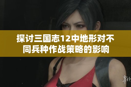 探讨三国志12中地形对不同兵种作战策略的影响