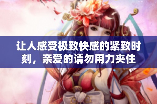 让人感受极致快感的紧致时刻，亲爱的请勿用力夹住