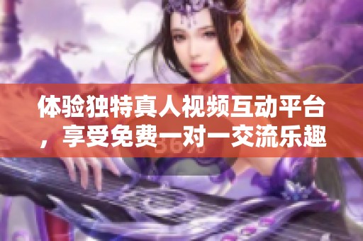体验独特真人视频互动平台，享受免费一对一交流乐趣