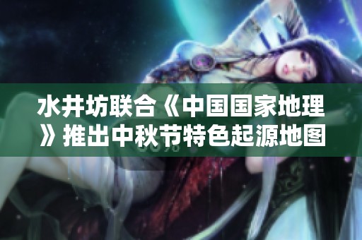 水井坊联合《中国国家地理》推出中秋节特色起源地图