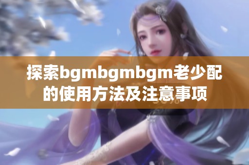 探索bgmbgmbgm老少配的使用方法及注意事项