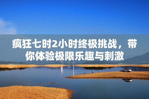 疯狂七时2小时终极挑战，带你体验极限乐趣与刺激