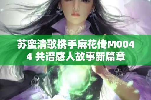 苏蜜清歌携手麻花传M0044 共谱感人故事新篇章