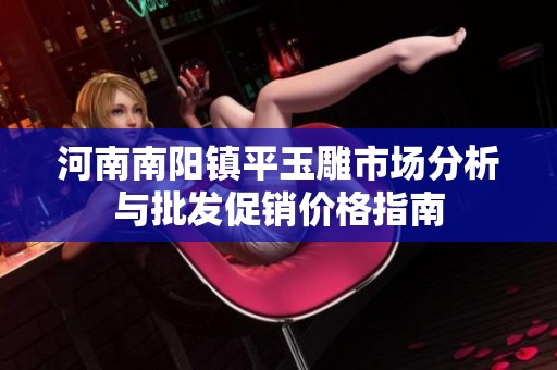 河南南阳镇平玉雕市场分析与批发促销价格指南
