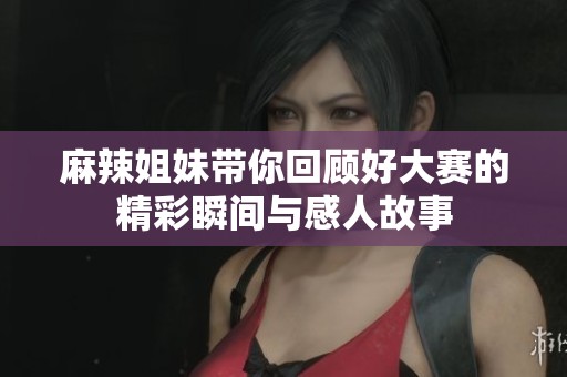 麻辣姐妹带你回顾好大赛的精彩瞬间与感人故事