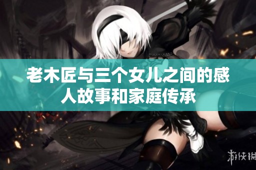 老木匠与三个女儿之间的感人故事和家庭传承