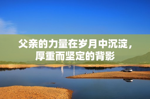 父亲的力量在岁月中沉淀，厚重而坚定的背影