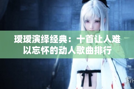 瑷瑷演绎经典：十首让人难以忘怀的动人歌曲排行