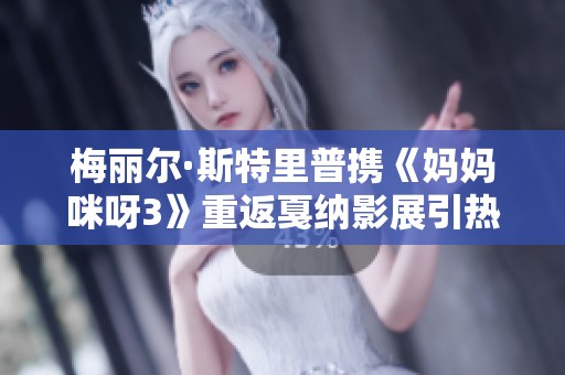 梅丽尔·斯特里普携《妈妈咪呀3》重返戛纳影展引热议