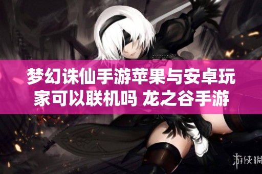 梦幻诛仙手游苹果与安卓玩家可以联机吗 龙之谷手游苹果区最新资讯揭秘