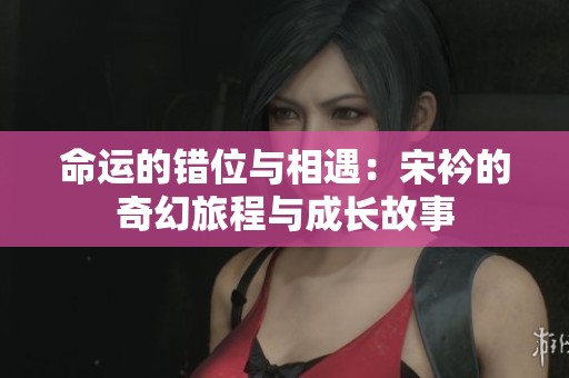 命运的错位与相遇：宋衿的奇幻旅程与成长故事
