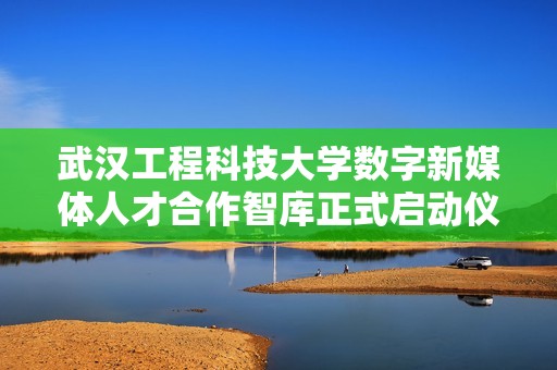 武汉工程科技大学数字新媒体人才合作智库正式启动仪式召开