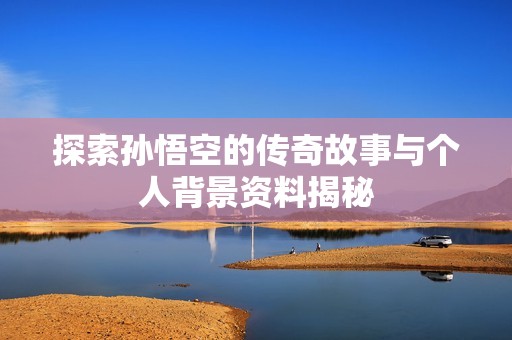 探索孙悟空的传奇故事与个人背景资料揭秘