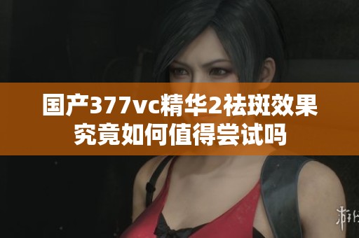 国产377vc精华2祛斑效果究竟如何值得尝试吗