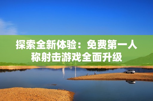 探索全新体验：免费第一人称射击游戏全面升级