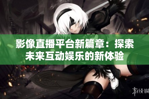影像直播平台新篇章：探索未来互动娱乐的新体验