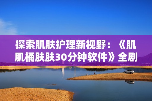 探索肌肤护理新视野：《肌肌桶肤肤30分钟软件》全剧免费分享