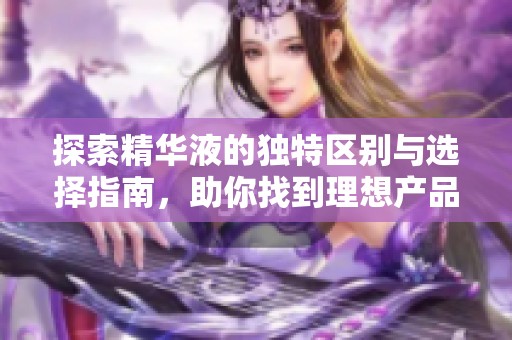 探索精华液的独特区别与选择指南，助你找到理想产品