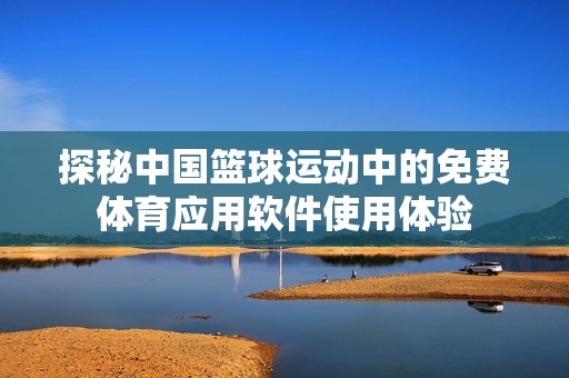 探秘中国篮球运动中的免费体育应用软件使用体验